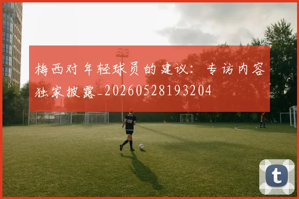 梅西对年轻球员的建议：专访内容独家披露_20260528193204