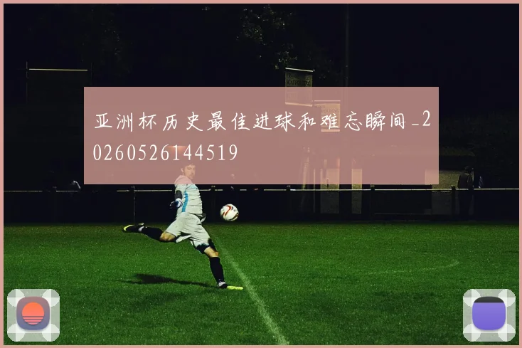亚洲杯历史最佳进球和难忘瞬间_20260526144519