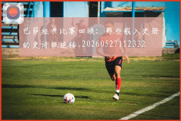 巴萨经典比赛回顾：那些载入史册的史诗级逆转_20260527112332