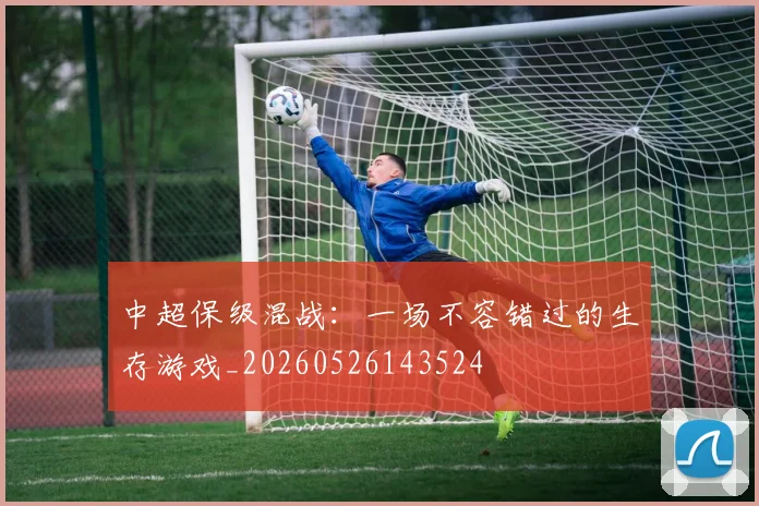 中超保级混战：一场不容错过的生存游戏_20260526143524