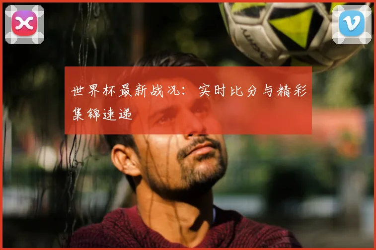 世界杯最新战况:实时比分与精彩集锦速递