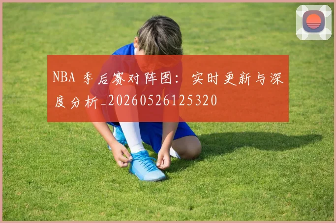 NBA 季后赛对阵图:实时更新与深度分析_20260526125320
